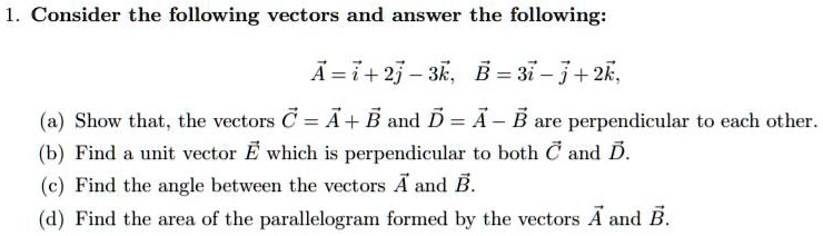 1. Consider the following vectors and answer the following:

vecA = veci + 2vecj - 3veck, quad vecB = 3veci - vecj + 2veck,

(a) Show that, the vectors vecC = vecA + vecB and vecD = vecA - vecB are perpendicular to each other.
(b) Find a unit vector vecE which is perpendicular to both vecC and vecD.
(c) Find the angle between the vectors vecA and vecB.
(d) Find the area of the parallelogram formed by the vectors vecA and vecB.