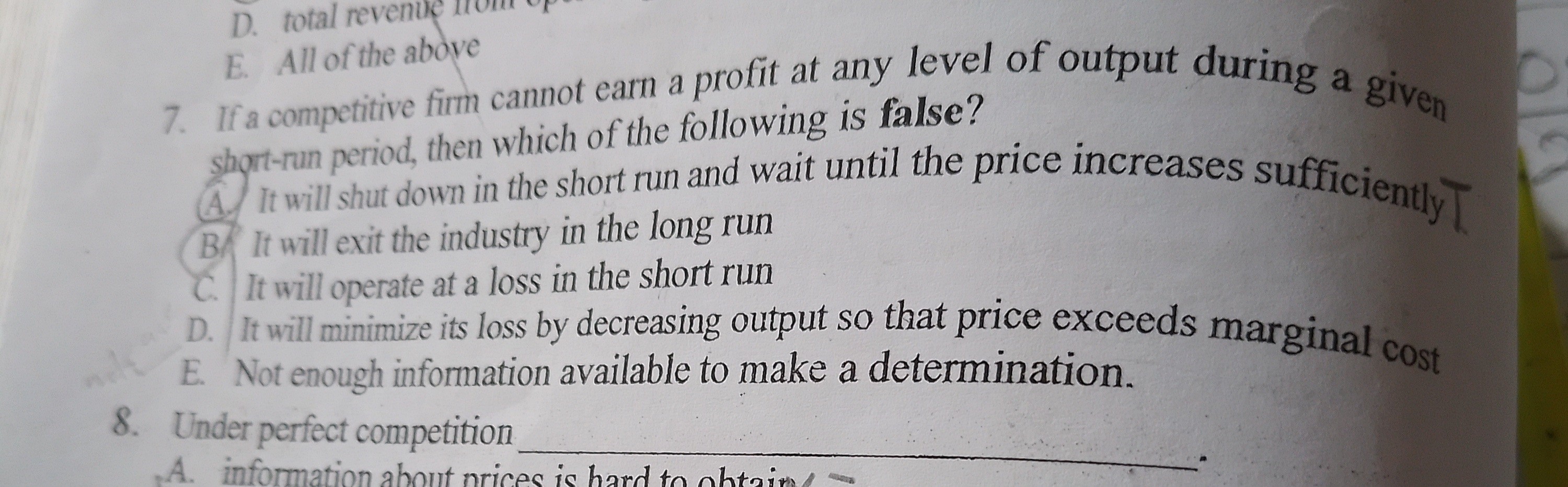E. All of the above
7. If a competitive firm cannot earn a profit at any level of output during a given short-run period, then which of the following is false?
A. It will shut down in the short run and wait until the price increases sufficiently
B. It will exit the industry in the long run
C. It will operate at a loss in the short run
D. It will minimize its loss by decreasing output so that price exceeds marginal cost
E. Not enough information available to make a determination.
8. Under perfect competition 