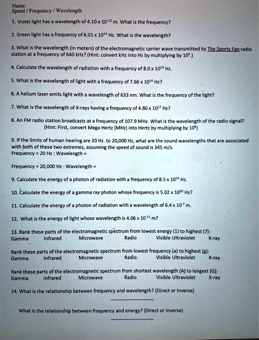 Name:
Speed / Frequency / Wavelength
1. Violet light has a wavelength of 4.10 x 10^-12 m. What is the frequency?
2. Green light has a frequency of 6.01 x 10^14 Hz. What is the wavelength?
3. What is the wavelength (in meters) of the electromagnetic carrier wave transmitted by The Sports Fan radio station at a frequency of 640 kHz? (Hint: convert kHz into Hz by multiplying by 10^3.)
4. Calculate the wavelength of radiation with a frequency of 8.0 x 10^14 Hz.
5. What is the wavelength of light with a frequency of 7.66 x 10^14 Hz?
6. A helium laser emits light with a wavelength of 633 nm. What is the frequency of the light?
7. What is the wavelength of X-rays having a frequency of 4.80 x 10^17 Hz?
8. An FM radio station broadcasts at a frequency of 107.9 MHz. What is the wavelength of the radio signal? (Hint: First, convert Mega Hertz [MHz] into Hertz by multiplying by 10^6)
9. If the limits of human hearing are 20 Hz. to 20,000 Hz, what are the sound wavelengths that are associated with both of these two extremes, assuming the speed of sound is 345 m/s.
Frequency = 20 Hz : Wavelength =
Frequency = 20,000 Hz : Wavelength =
9. Calculate the energy of a photon of radiation with a frequency of 8.5 x 10^14 Hz.
10. Calculate the energy of a gamma ray photon whose frequency is 5.02 x 10^20 Hz?
11. Calculate the energy of a photon of radiation with a wavelength of 6.4 x 10^-7 m.
12. What is the energy of light whose wavelength is 4.06 x 10^-11 m?
13. Rank these parts of the electromagnetic spectrum from lowest energy (1) to highest (7):
Gamma Infrared Microwave Radio Visible Ultraviolet X-ray
Rank these parts of the electromagnetic spectrum from lowest frequency (a) to highest (g):
Gamma Infrared Microwave Radio Visible Ultraviolet X-ray
Rank these parts of the electromagnetic spectrum from shortest wavelength (A) to longest (G):
Gamma Infrared Microwave Radio Visible Ultraviolet X-ray
14. What is the relationship between frequency and wavelength? (Direct or Inverse)
What is the relationship between frequency and energy? (Direct or Inverse)