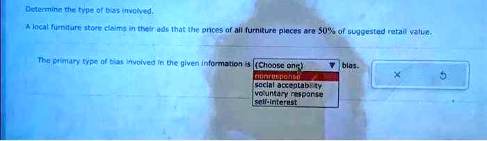 Determine the type of bias involved.
A local furniture store claims in their ads that the prices of all furniture pieces are 50% of suggested retail value.
The primary type of bias involved in the given information is (Choose one)
nonresponse
social acceptability
voluntary response
self-interest
bias.