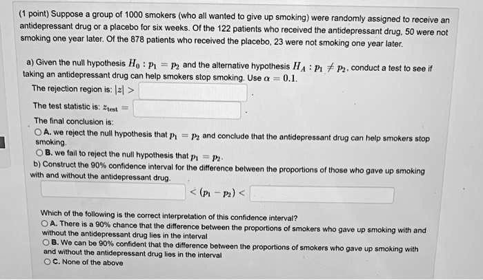 (1 point) Suppose a group of 1000 smokers (who all wanted to give up smoking) were randomly assigned to receive an antidepressant drug or a placebo for six weeks. Of the 122 patients who received the antidepressant drug, 50 were not smoking one year later. Of the 878 patients who received the placebo, 23 were not smoking one year later.

a) Given the null hypothesis H? : p? = p? and the alternative hypothesis H? : p? ? p?, conduct a test to see if taking an antidepressant drug can help smokers stop smoking. Use ? = 0.1.
The rejection region is: |z| >
The test statistic is: z???? =
The final conclusion is:
A. we reject the null hypothesis that p? = p? and conclude that the antidepressant drug can help smokers stop smoking.
B. we fail to reject the null hypothesis that p? = p?.
b) Construct the 90% confidence interval for the difference between the proportions of those who gave up smoking with and without the antidepressant drug.
< (p? - p?) <

Which of the following is the correct interpretation of this confidence interval?
A. There is a 90% chance that the difference between the proportions of smokers who gave up smoking with and without the antidepressant drug lies in the interval
B. We can be 90% confident that the difference between the proportions of smokers who gave up smoking with and without the antidepressant drug lies in the interval
C. None of the above