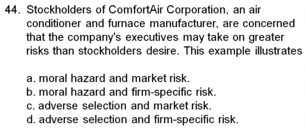44. Stockholders of ComfortAir Corporation, an air
conditioner and furnace manufacturer, are concerned
that the company's executives may take on greater
risks than stockholders desire. This example illustrates
a. moral hazard and market risk.
b. moral hazard and firm-specific risk.
c. adverse selection and market risk.
d. adverse selection and firm-specific risk.