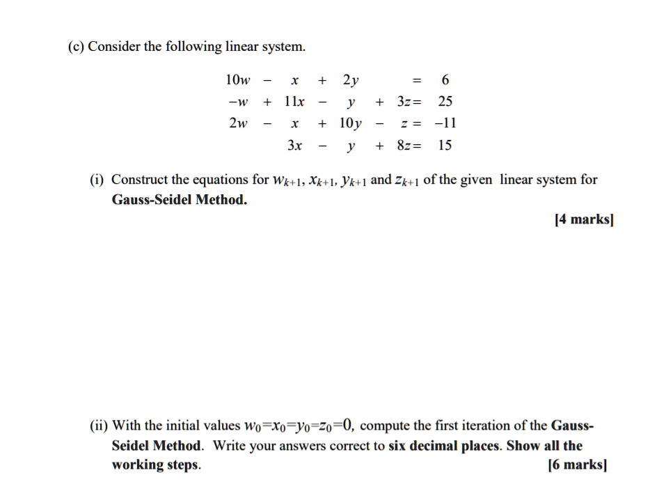 (c) Consider the following linear system.
10w - x + 2y = 6
-w + 11x - y + 3z = 25
2w - x + 10y - z = -11
3x - y + 8z = 15
(i) Construct the equations for wk+1, xk+1, yk+1 and zk+1 of the given linear system for Gauss-Seidel Method.
(ii) With the initial values w0=x0=y0=z0=0, compute the first iteration of the Gauss-Seidel Method. Write your answers correct to six decimal places. Show all the working steps.