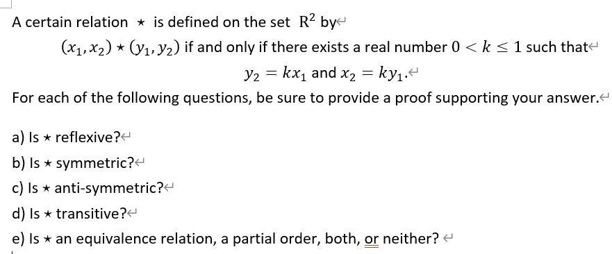 A certain relation * is defined on the set mathbbR^2 by
(x1, x2) * (y1, y2) if and only if there exists a real number 0 < k le 1 such that
y2 = kx1 and x2 = ky1.
For each of the following questions, be sure to provide a proof supporting your answer.
a) Is * reflexive?
b) Is * symmetric?
c) Is * anti-symmetric?
d) Is * transitive?
e) Is * an equivalence relation, a partial order, both, or neither?