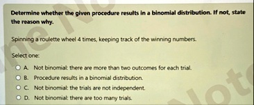 determine whether the given procedure results in a binomial distribution if not state the reason why spinning a roulette wheel 4 times keeping track of the winning numbers select one a not b 70893