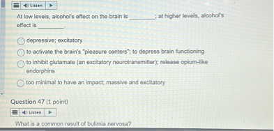 At low levels, alcohol's effect on the brain is ; at higher levels, alcohol's effect is .
depressive; excitatory
to activate the brain's "pleasure centers"; to depress brain functioning
to inhibit glutamate (an excitatory neurotransmitter); release opium-like endorphins
too minimal to have an impact; massive and excitatory
Question 47 (1 point)
What is a common result of bulimia nervosa?