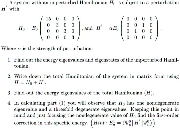 A system with an unperturbed Hamiltonian H0 is subject to a perturbation H' with
H0 = E0 eginpmatrix 15     0     0     0  0     3     0     0  0     0     3     0  0     0     0     3 endpmatrix, and H' = alpha E0 eginpmatrix 0     0     0     0  0     0     1     0  0     1     0     0  0     0     0     0 endpmatrix.
Where alpha is the strength of perturbation.
1. Find out the energy eigenvalues and eigenstates of the unperturbed Hamiltonian.
2. Write down the total Hamiltonian of the system in matrix form using H = H0 + H'.
3. Find out the energy eigenvalues of the total Hamiltonian (H).
4. In calculating part (1) you will observe that H0 has one nondegenerate eigenvalue and a threefold degenerate eigenvalues. Keeping this point in mind and just focusing the nondegenerate value of H0 find the first-order correction in this specific energy. (Hint: En^1 = langle Psin^0 | H' | Psin^0 angle)