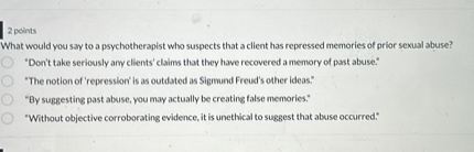 What would you say to a psychotherapist who suspects that a client has repressed memories of prior sexual abuse?
"Don't take seriously any clients' claims that they have recovered a memory of past abuse."
"The notion of 'repression' is as outdated as Sigmund Freud's other ideas."
"By suggesting past abuse, you may actually be creating false memories."
"Without objective corroborating evidence, it is unethical to suggest that abuse occurred."