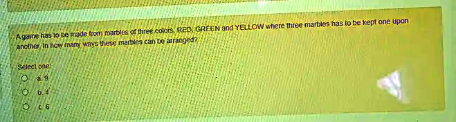 A game has to be made from marbles of three colors, RED, GREEN and YELLOW where three marbles has to be kept one upon another. In how many ways these marbles can be arranged?
Select one
a. 9
b. 4
c. 6