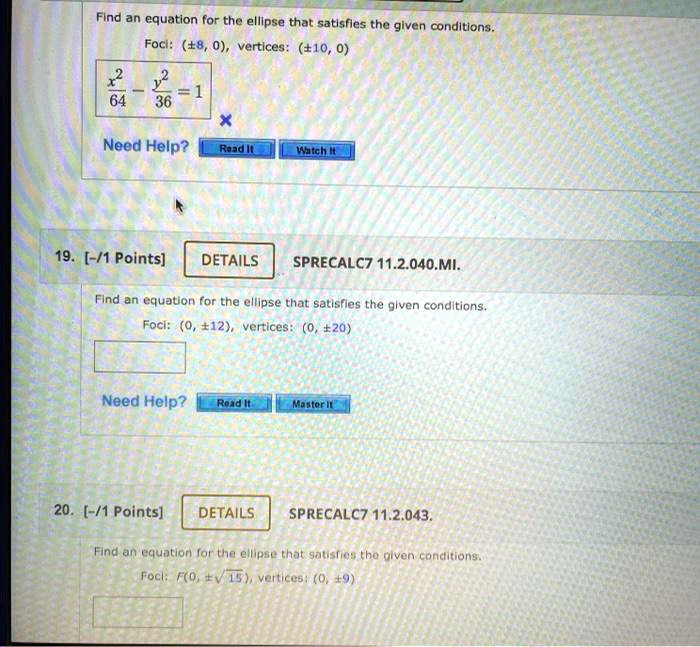 Find an equation for the ellipse that satisfies the given conditions.
Foci: (±8, 0), vertices: (±10,0)
(x^2)/(64) - (y^2)/(36) = 1
Need Help?
Read It
Watch It
19. [-/1 Points]
DETAILS
SPRECALC7 11.2.040.??.
Find an equation for the ellipse that satisfies the given conditions.
Foci: (0, ±12), vertices: (0, ±20)
Need Help?
Read It
Master It
20. [-/1 Points] DETAILS
SPRECALC7 11.2.043.
Find an equation for the ellipse that satisfies the given conditions.
Foci: F(0, ±√(15)), vertices: (0, ±9)