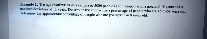 The age distribution of a sample of 5000 people is bell-shaped with a mean of 40 years and a standard deviation of 12 years. Determine the approximate percentage of people who are 16 to 64 years old. Determine the approximate percentage of people who are younger than 8 years old.