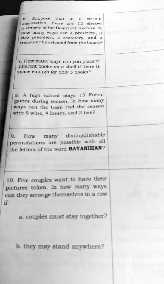 6. Suppose that in a certain association, there are 12 elected members of the Board of Directors. In how many ways can a president, a vice president, a secretary, and a treasurer be selected from the board?
7. How many ways can you place 9 different books on a shelf if there is space enough for only 5 books?
8. A high school plays 15 Futsal games during season. In how many ways can the team end the season with 8 wins, 4 losses, and 3 ties?
9. How many distinguishable permutations are possible with all the letters of the word BAYANIHAN?
10. Five couples want to have their pictures taken. In how many ways can they arrange themselves in a row if
a. couples must stay together?
b. they may stand anywhere?