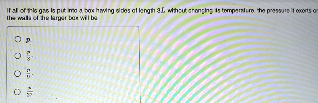 If all of this gas is put into a box having sides of length 3L without changing its temperature, the pressure it exerts on the walls of the larger box will be
p
(p)/(3)
(p)/(9)
(p)/(27)