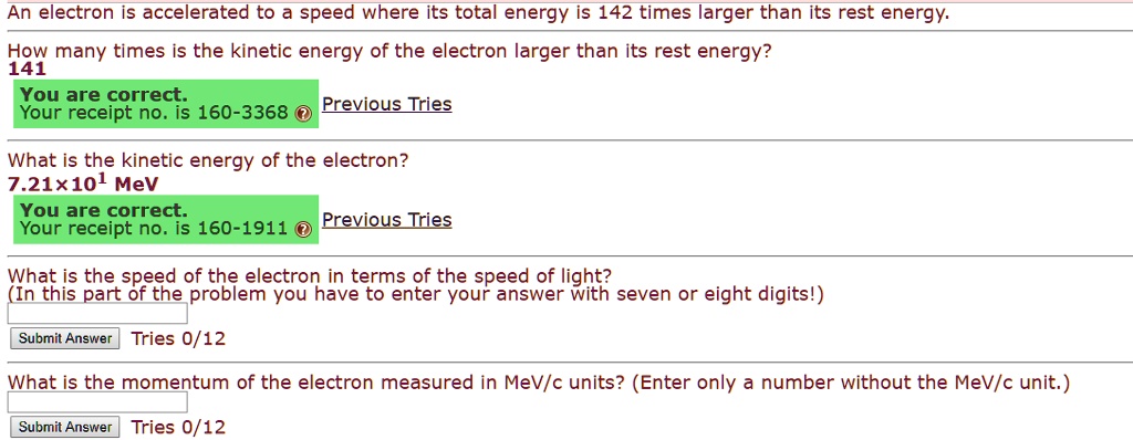 An electron is accelerated to a speed where its total energy is 142 times larger than its rest energy.
How many times is the kinetic energy of the electron larger than its rest energy?
141
What is the kinetic energy of the electron?
7.21×10¹ MeV
What is the speed of the electron in terms of the speed of light?
(In this part of the problem you have to enter your answer with seven or eight digits!)
Tries 0/12
What is the momentum of the electron measured in MeV/c units? (Enter only a number without the MeV/c unit.)
Tries 0/12