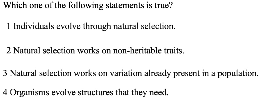 Which one of the following statements is true?
1 Individuals evolve through natural selection.
2 Natural selection works on non-heritable traits.
3 Natural selection works on variation already present in a population.
4 Organisms evolve structures that they need.