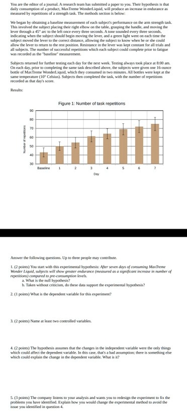 You are the editor of a journal. A research team has submitted a paper to you. Their hypothesis is that
daily consumption of a product, MaxTreme WonderLiquid, will produce an increase in endurance as
measured by repetitions of a strength task. The methods section is below:

We began by obtaining a baseline measurement of each subject's performance on the arm strength task.
This involved the subject placing their right elbow on the table, grasping the handle, and moving the
lever through a 45° arc to the left once every three seconds. A tone sounded every three seconds,
indicating when the subject should begin moving the lever, and a green light went on each time the
subject moved the lever to the correct distance, allowing the subject to know when he or she could
allow the lever to return to the rest position. Resistance in the lever was kept constant for all trials and
all subjects. The number of successful repetitions which each subject could complete prior to fatigue
was recorded as the "baseline" measurement.

Subjects returned for further testing each day for the next week. Testing always took place at 8:00 am.
On each day, prior to completing the same task described above, the subjects were given one 16-ounce
bottle of MaxTreme WonderLiquid, which they consumed in two minutes. All bottles were kept at the
same temperature (10° Celsius). Subjects then completed the task, with the number of repetitions
recorded as that day's score.

Results:

Figure 1: Number of task repetitions
90
80
70
60
50
40
30
Baseline 1 2 3 4 5 6 7
Day

Answer the following questions. Up to three people may contribute.

1. (2 points) You start with this experimental hypothesis: After seven days of consuming MaxTreme
Wonder Liquid, subjects will show greater endurance (measured as a significant increase in number of
repetitions) compared to pre-consumption levels.
a. What is the null hypothesis?
b. Taken without criticism, do these data support the experimental hypothesis?

2. (1 points) What is the dependent variable for this experiment?

3. (2 points) Name at least two controlled variables.

4. (2 points) The hypothesis assumes that the changes in the independent variable were the only things
which could affect the dependent variable. In this case, that's a bad assumption; there is something else
which could explain the change in the dependent variable. What is it?

5. (3 points) The company listens to your analysis and wants you to redesign the experiment to fix the
problems you have identified. Explain how you would change the experimental method to avoid the
issue you identified in question 4.