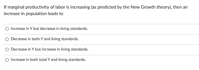 If marginal productivity of labor is increasing (as predicted by the New Growth theory), then an
increase in population leads to
Increase in Y but decrease in living standards.
Decrease in both Y and living standards.
Decrease in Y but increase in living standards.
Increase in both total Y and living standards.