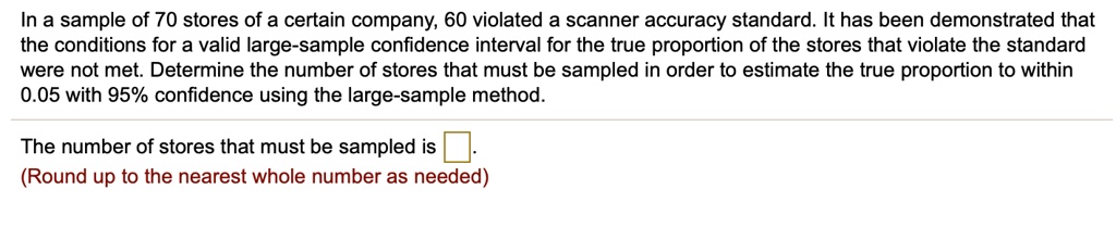 In a sample of 70 stores of a certain company, 60 violated a scanner accuracy standard. It has been demonstrated that the conditions for a valid large-sample confidence interval for the true proportion of the stores that violate the standard were not met. Determine the number of stores that must be sampled in order to estimate the true proportion to within 0.05 with 95% confidence using the large-sample method.

The number of stores that must be sampled is .
(Round up to the nearest whole number as needed)