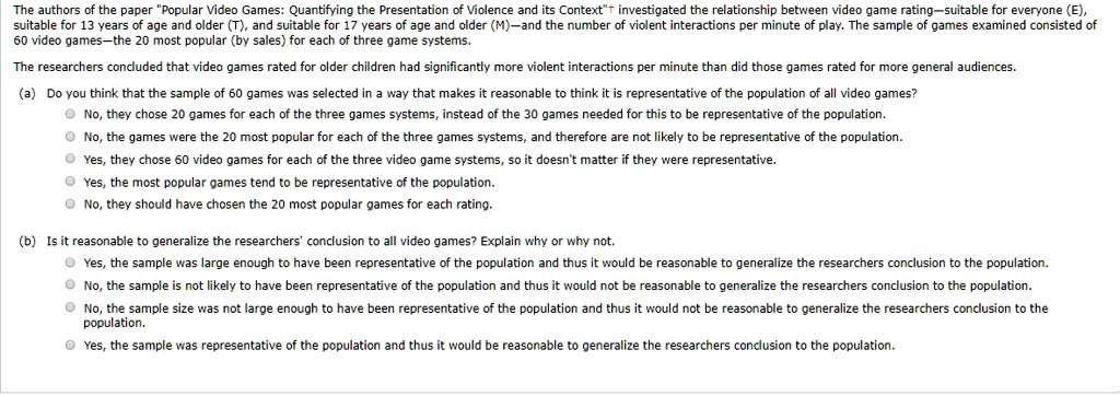 The authors of the paper "Popular Video Games: Quantifying the Presentation of Violence and its Context"† investigated the relationship between video game rating—suitable for everyone (E), suitable for 13 years of age and older (T), and suitable for 17 years of age and older (M)—and the number of violent interactions per minute of play. The sample of games examined consisted of 60 video games—the 20 most popular (by sales) for each of three game systems.

The researchers concluded that video games rated for older children had significantly more violent interactions per minute than did those games rated for more general audiences.

(a) Do you think that the sample of 60 games was selected in a way that makes it reasonable to think it is representative of the population of all video games?
No, they chose 20 games for each of the three games systems, instead of the 30 games needed for this to be representative of the population.
No, the games were the 20 most popular for each of the three games systems, and therefore are not likely to be representative of the population.
Yes, they chose 60 video games for each of the three video game systems, so it doesn't matter if they were representative.
Yes, the most popular games tend to be representative of the population.
No, they should have chosen the 20 most popular games for each rating.

(b) Is it reasonable to generalize the researchers' conclusion to all video games? Explain why or why not.
Yes, the sample was large enough to have been representative of the population and thus it would be reasonable to generalize the researchers conclusion to the population.
No, the sample is not likely to have been representative of the population and thus it would not be reasonable to generalize the researchers conclusion to the population.
No, the sample size was not large enough to have been representative of the population and thus it would not be reasonable to generalize the researchers conclusion to the population.
Yes, the sample was representative of the population and thus it would be reasonable to generalize the researchers conclusion to the population.