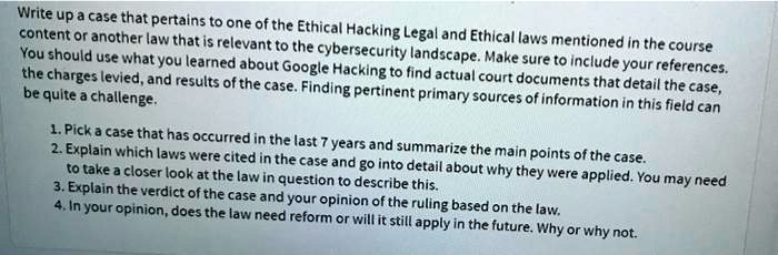Write up a case that pertains to one of the Ethical Hacking Legal and Ethical laws mentioned in the course
content or another law that is relevant to the cybersecurity landscape. Make sure to include your references.
You should use what you learned about Google Hacking to find actual court documents that detail the case,
the charges levied, and results of the case. Finding pertinent primary sources of information in this field can
be quite a challenge.

1. Pick a case that has occurred in the last 7 years and summarize the main points of the case.
2. Explain which laws were cited in the case and go into detail about why they were applied. You may need
to take a closer look at the law in question to describe this.
3. Explain the verdict of the case and your opinion of the ruling based on the law.
4. In your opinion, does the law need reform or will it still apply in the future. Why or why not.