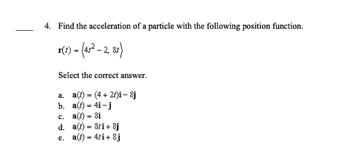 4. Find the acceleration of a particle with the following position function.

r(t) = (4t^2 - 2, 8t)

Select the correct answer.

a. a(t) = (4 + 2t)i - 8j

b. a(t) = 4i - j

c. a(t) = 8i

d. a(t) = 8ti + 8j

e. a(t) = 4ti + 8j