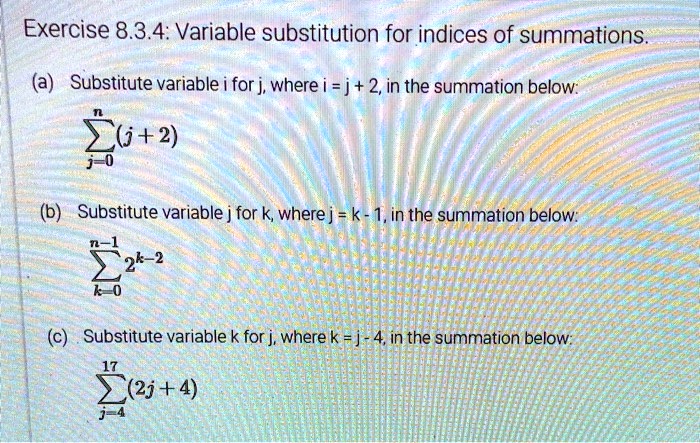 Exercise 8.3.4: Variable substitution for indices of summations.
(a) Substitute variable i for j, where i = j + 2, in the summation below:
∑j=0^n (j + 2)
(b) Substitute variable j for k, where j = k - 1, in the summation below:
∑k=0^n-1 2^k-2
(c) Substitute variable k for j, where k = j - 4, in the summation below:
∑j=4^17 (2j + 4)