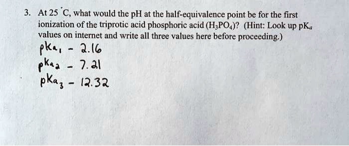 3. At 25 °C, what would the pH at the half-equivalence point be for the first ionization of the triprotic acid phosphoric acid (H3PO4)? (Hint: Look up pKa values on internet and write all three values here before proceeding.)
pKa1 - 2.16
pKa2 - 7.21
pKa3 - 12.32