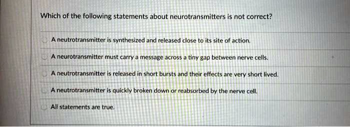 Which of the following statements about neurotransmitters is not correct?
A neurotransmitter is synthesized and released close to its site of action.
A neurotransmitter must carry a message across a tiny gap between nerve cells.
A neurotransmitter is released in short bursts and their effects are very short lived.
A neurotransmitter is quickly broken down or reabsorbed by the nerve cell.
All statements are true.