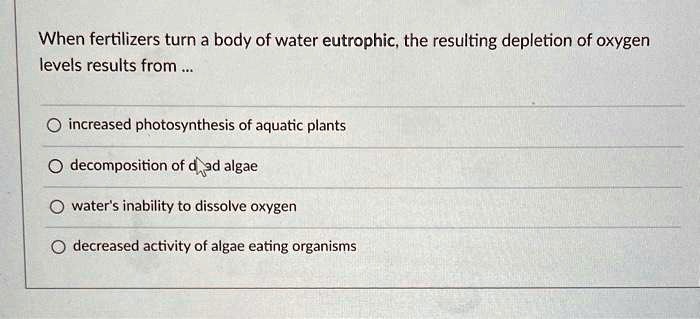 When fertilizers turn a body of water eutrophic, the resulting depletion of oxygen
levels results from...
increased photosynthesis of aquatic plants
decomposition of dead algae
water's inability to dissolve oxygen
decreased activity of algae eating organisms