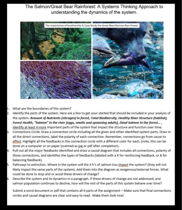The Salmon/Great Bear Rainforest: A Systems Thinking Approach to understanding the dynamics of the system. The importance of biodiversity: A Case Study the Great Bear/Salmon Rain Forest 1. What are the boundaries of this system? 2. Identify the parts of the system. Here are a few to get your started that should be included in your analysis of the system. Amount of Nutrients (nitrogen) in forest, Total Biodiversity, Healthy River Structure (habitat), Forest Health, "Salmon" in the river (eggs, smolts and spawning adults), Dead Salmon in the forest... : Identify at least 4 more important parts of the system that impact the structure and function over time. 3. Connections Circle: Draw a connection circle including all the given and other identified system parts. Draw in all the direct connections, label the polarity of each connection. Remember, connections go from cause to effect. Highlight all the feedbacks in the connection circle with a different color for each. (note, this can be done on a computer or on paper (scanned as jpg or pdf after completion). 4. Pull out all the major feedbacks identified and draw a causal diagram that includes all connections, polarity of those connections, and identifies the types of feedbacks (labeled with a R for reinforcing feedback, or B for balancing feedback). 5. Pathways to extinction. Where in the system will the 4 h's of salmon loss impact the system? (they will not likely impact the same parts of the system). Add them into the diagram as exogenous/external forces. What could be done to stop and or avoid these drivers of change? 6. Describe the system and its dynamics in a paragraph. If these drivers of change are not addressed, and salmon population continues to decline, how will the rest of the parts of this system behave over time? Submit a word document or pdf that contains all 6 parts of the assignment – Make sure that final connections circles and causal diagrams are clear and easy to read. Make them look nice!
