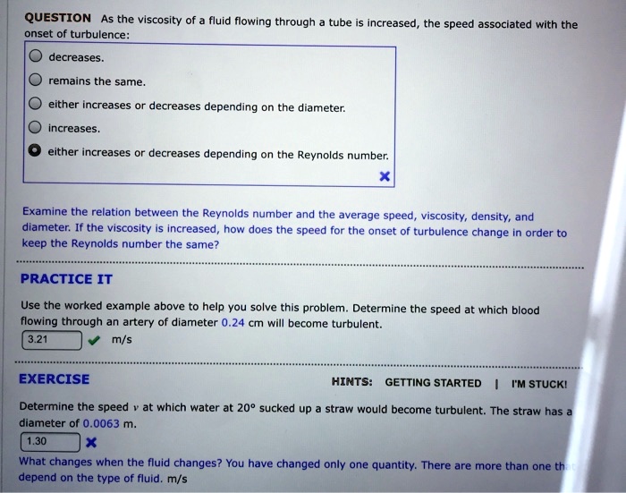 QUESTION As the viscosity of a fluid flowing through a tube is increased, the speed associated with the onset of turbulence:
decreases.
remains the same.
either increases or decreases depending on the diameter.
increases.
either increases or decreases depending on the Reynolds number.

Examine the relation between the Reynolds number and the average speed, viscosity, density, and diameter. If the viscosity is increased, how does the speed for the onset of turbulence change in order to keep the Reynolds number the same?

PRACTICE IT
Use the worked example above to help you solve this problem. Determine the speed at which blood flowing through an artery of diameter 0.24 cm will become turbulent.
3.21 m/s

EXERCISE
HINTS: GETTING STARTED | I'M STUCK!
Determine the speed v at which water at 20° sucked up a straw would become turbulent. The straw has a diameter of 0.0063 m.
1.30
What changes when the fluid changes? You have changed only one quantity. There are more than one that depend on the type of fluid. m/s