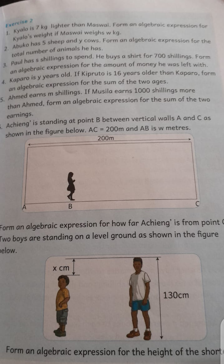 1. Kyalo is 7 kg lighter than Maswai. Form an algebraic expression for Kyalo's weight if Maswai weighs w kg.
2. Abuko has 5 sheep and y cows. Form an algebraic expression for the total number of animals he has.
3. Paul has s shillings to spend. He buys a shirt for 700 shillings. Form an algebraic expression for the amount of money he was left with.
4. Kaparo is y years old. If Kipruto is 16 years older than Kaparo, form an algebraic expression for the sum of the two ages.
5. Ahmed earns m shillings. If Musila earns 1000 shillings more than Ahmed, form an algebraic expression for the sum of the two earnings.
6. Achieng' is standing at point B between vertical walls A and C as shown in the figure below. AC = 200m and AB is w metres.
Form an algebraic expression for how far Achieng' is from point C.
Two boys are standing on a level ground as shown in the figure below.
Form an algebraic expression for the height of the shorter boy.