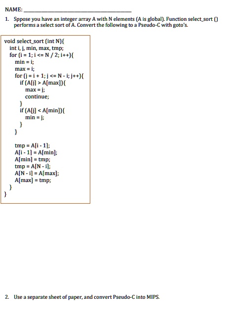 NAME:
1. Sppose you have an integer array A with N elements (A is global). Function selectsort ()
performs a select sort of A. Convert the following to a Pseudo-C with goto's.
void selectsort (int N)
int i, j, min, max, tmp;
for (i = 1; i <= N / 2; i++)
min = i;
max = i;
for (j = i + 1; j <= N - i; j++)
if (A[j] > A[max])
max = j;
continue;

if (A[j] < A[min])
min = j;



tmp = A[i - 1];
A[i - 1] = A[min];
A[min] = tmp;
tmp = A[N - i];
A[N - i] = A[max];
A[max] = tmp;

2. Use a separate sheet of paper, and convert Pseudo-C into MIPS.