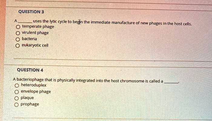 QUESTION 3

A  uses the lytic cycle to begin the immediate manufacture of new phages in the host cells.
temperate phage
virulent phage
bacteria
eukaryotic cell

QUESTION 4

A bacteriophage that is physically integrated into the host chromosome is called a .
heteroduplex
envelope phage
plaque
prophage