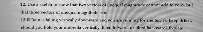 12. Use a sketch to show that two vectors of unequal magnitude cannot add to zero, but
that three vectors of unequal magnitude can.
13. Rain is falling vertically downward and you are running for shelter. To keep driest,
should you hold your umbrella vertically, tilted forward, or tilted backward? Explain.