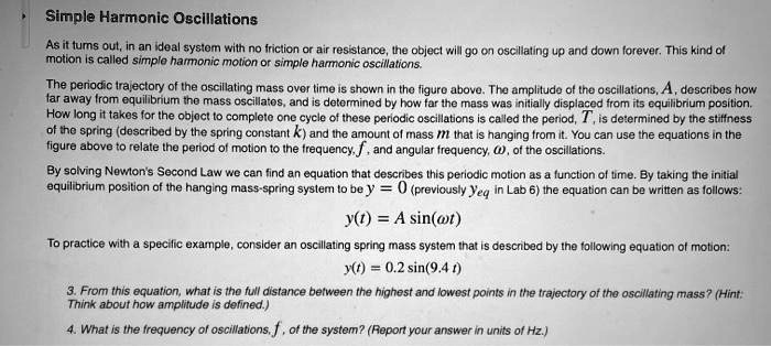 Simple Harmonic Oscillations

As it turns out, in an ideal system with no friction or air resistance, the object will go on oscillating up and down forever. This kind of motion is called simple harmonic motion or simple harmonic oscillations.

The periodic trajectory of the oscillating mass over time is shown in the figure above. The amplitude of the oscillations, A, describes how far away from equilibrium the mass oscillates, and is determined by how far the mass was initially displaced from its equilibrium position. How long it takes for the object to complete one cycle of these periodic oscillations is called the period, T, is determined by the stiffness of the spring (described by the spring constant k) and the amount of mass m that is hanging from it. You can use the equations in the figure above to relate the period of motion to the frequency, f, and angular frequency, ?, of the oscillations.

By solving Newton's Second Law we can find an equation that describes this periodic motion as a function of time. By taking the initial equilibrium position of the hanging mass-spring system to be y = 0 (previously yeq in Lab 6) the equation can be written as follows:

y(t) = A sin(?t)

To practice with a specific example, consider an oscillating spring mass system that is described by the following equation of motion:

y(t) = 0.2 sin(9.4 t)

3. From this equation, what is the full distance between the highest and lowest points in the trajectory of the oscillating mass? (Hint: Think about how amplitude is defined.)

4. What is the frequency of oscillations, f, of the system? (Report your answer in units of Hz.)