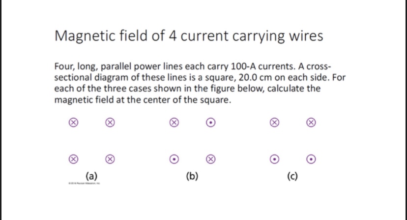 Magnetic field of 4 current carrying wires
Four, long, parallel power lines each carry 100-A currents. A cross-sectional diagram of these lines is a square, 20.0 cm on each side. For each of the three cases shown in the figure below, calculate the magnetic field at the center of the square.
(a)
(b)
(c)
