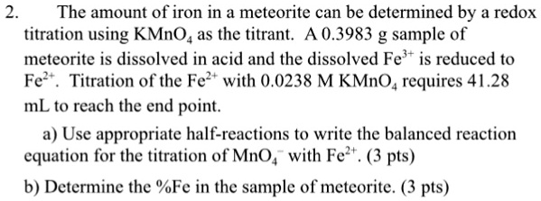 2. The amount of iron in a meteorite can be determined by a redox titration using KMnO4 as the titrant. A 0.3983 g sample of meteorite is dissolved in acid and the dissolved Fe3+ is reduced to Fe2+. Titration of the Fe2+ with 0.0238 M KMnO4 requires 41.28 mL to reach the end point.
a) Use appropriate half-reactions to write the balanced reaction equation for the titration of MnO4- with Fe2+. (3 pts)
b) Determine the %Fe in the sample of meteorite. (3 pts)