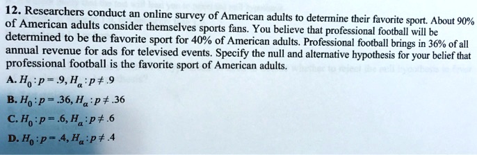 12. Researchers conduct an online survey of American adults to determine their favorite sport. About 90% of American adults consider themselves sports fans. You believe that professional football will be determined to be the favorite sport for 40% of American adults. Professional football brings in 36% of all annual revenue for ads for televised events. Specify the null and alternative hypothesis for your belief that professional football is the favorite sport of American adults. A. H0: p = .9, Ha: p ? .9 B. H0: p = .36, Ha: p ? .36 C. H0: p = .6, Ha: p ? .6 D. H0: p = .4, Ha: p ? .4