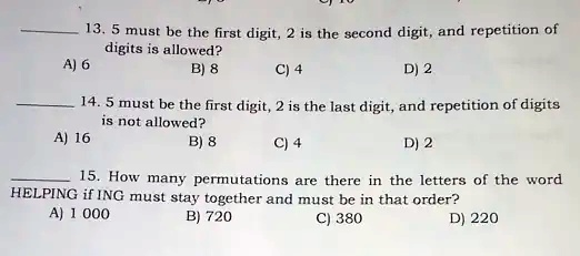 13. 5 must be the first digit, 2 is the second digit, and repetition of
digits is allowed?
A) 6
B) 8
C) 4
D) 2
14. 5 must be the first digit, 2 is the last digit, and repetition of digits
is not allowed?
A) 16
B) 8
C) 4
D) 2
15. How many permutations are there in the letters of the word
HELPING if ING must stay together and must be in that order?
A) 1 000
B) 720
C) 380
D) 220