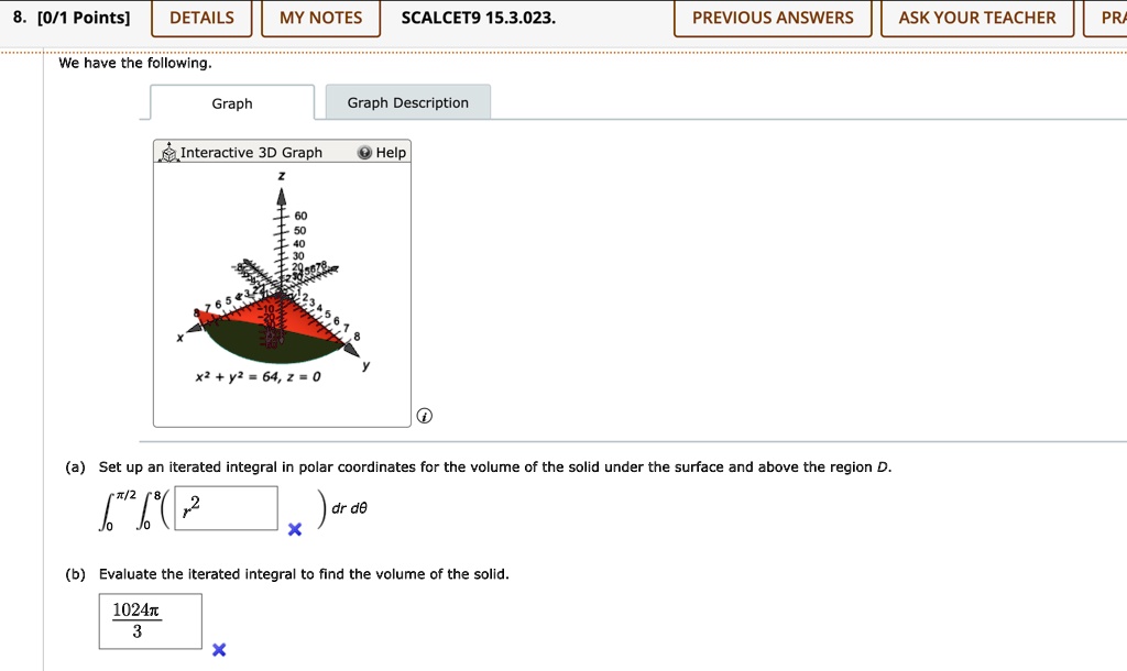 8. [0/1 Points]
DETAILS
MY NOTES SCALCET9 15.3.023.
PREVIOUS ANSWERS
ASK YOUR TEACHER
PRA
We have the following.
Graph
Graph Description
Interactive 3D Graph
Help
60
50
40
30
y
x^2 + y^2 = 64, z = 0
(a) Set up an iterated integral in polar coordinates for the volume of the solid under the surface and above the region D.
∫0^π/2∫0^8 ( r^2) dr   dθ
(b) Evaluate the iterated integral to find the volume of the solid.
(1024π)/(3)
