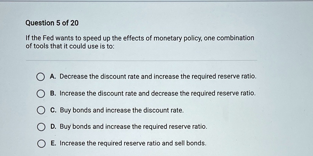 If the Fed wants to speed up the effects of monetary policy, one combination
of tools that it could use is to:

A. Decrease the discount rate and increase the required reserve ratio.
B. Increase the discount rate and decrease the required reserve ratio.
C. Buy bonds and increase the discount rate.
D. Buy bonds and increase the required reserve ratio.
E. Increase the required reserve ratio and sell bonds.