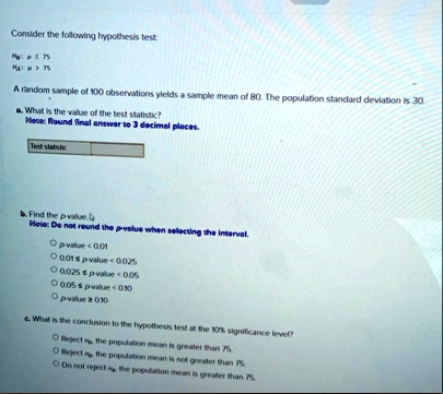 consider the following hypothesis test h0 mu le 75 ha mu 75 a random sample of 100 observations yields a sample mean of 80 the population standard deviation is 30 a what is the value of th 96624