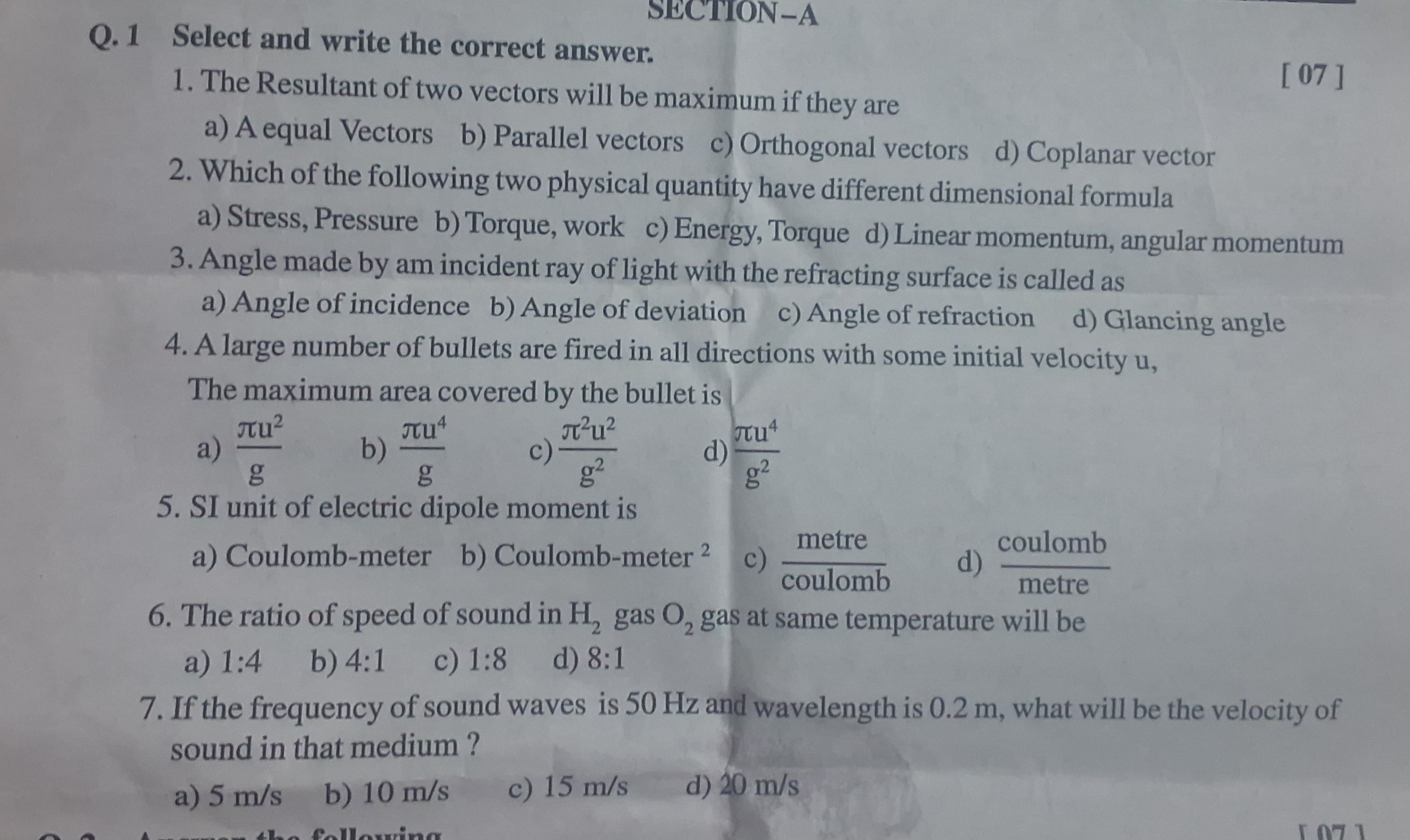 Q. 1 Select and write the correct answer.
[ 07 ]
1. The Resultant of two vectors will be maximum if they are
a) A equal Vectors
b) Parallel vectors
c) Orthogonal vectors
d) Coplanar vector
2. Which of the following two physical quantity have different dimensional formula
a) Stress, Pressure
b) Torque, work
c) Energy, Torque
d) Linear momentum, angular momentum
3. Angle made by am incident ray of light with the refracting surface is called as
a) Angle of incidence
b) Angle of deviation
c) Angle of refraction
d) Glancing angle
4. A large number of bullets are fired in all directions with some initial velocity u,

The maximum area covered by the bullet is
a) (π u^2)/(g)
b) (π u^4)/(g)
c) (π^2 u^2)/(g^2)
d) (π u^4)/(g^2)
5. SI unit of electric dipole moment is
a) Coulomb-meter
b) Coulomb-meter ^2
c) ( metre )/( coulomb )
d) ( coulomb )/( metre )
6. The ratio of speed of sound in H2 gas O2 gas at same temperature will be
a) 1: 4
b) 4: 1
c) 1: 8
d) 8: 1
7. If the frequency of sound waves is 50  Hz and wavelength is 0.2  m, what will be the velocity of sound in that medium?
a) 5  m / s
b) 10  m / s
c) 15  m / s
d) 20  m / s