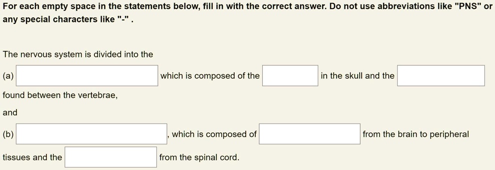 For each empty space in the statements below, fill in with the correct answer. Do not use abbreviations like "PNS" or any special characters like "-".

The nervous system is divided into the
(a) 
which is composed of the 
in the skull and the 
found between the vertebrae,
and
(b) 
which is composed of 
from the brain to peripheral
tissues and the 
from the spinal cord.