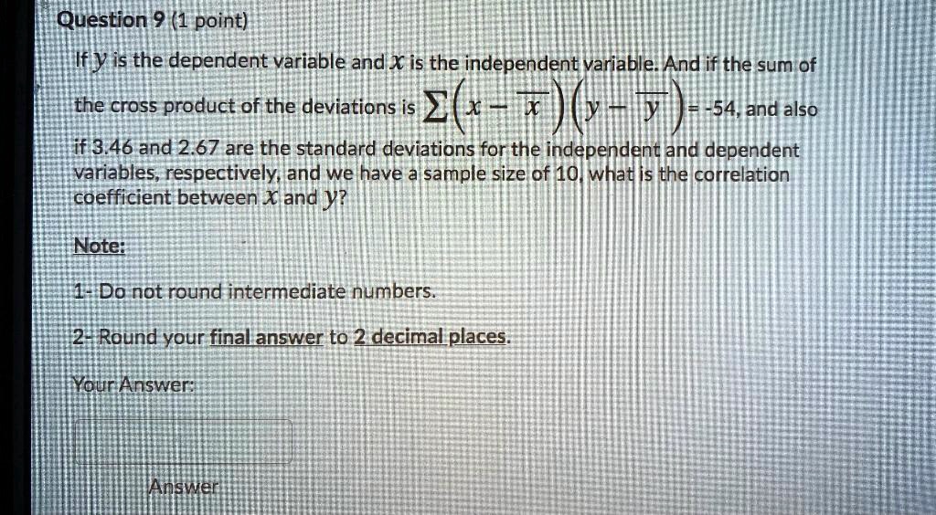 If y is the dependent variable and x is the independent variable. And if the sum of the cross product of the deviations is ?(x - x?)(y - y?) = -54, and also if 3.46 and 2.67 are the standard deviations for the independent and dependent variables, respectively, and we have a sample size of 10, what is the correlation coefficient between x and y?

Note:
1- Do not round intermediate numbers.
2- Round your final answer to 2 decimal places.