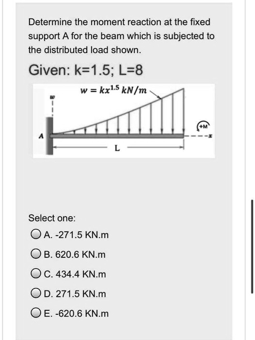 Determine the moment reaction at the fixed
support A for the beam which is subjected to
the distributed load shown.
Given: k=1.5; L=8
w = kx^1.5 kN/m
Select one:
A. -271.5 KN.m
B. 620.6 KN.m
C. 434.4 KN.m
D. 271.5 KN.m
E. -620.6 KN.m