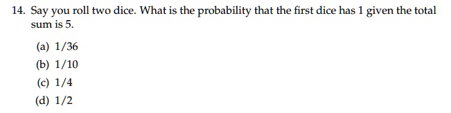 14. Say you roll two dice. What is the probability that the first dice has 1 given the total sum is 5.
(a) 1/36
(b) 1/10
(c) 1/4
(d) 1/2
