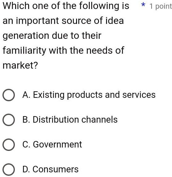 Which one of the following is
an important source of idea
generation due to their
familiarity with the needs of
market?
A. Existing products and services
B. Distribution channels
C. Government
D. Consumers