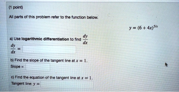 All parts of this problem refer to the function below.
y = (6 + 4x)^5/x
a) Use logarithmic differentiation to find dy/dx
dy/dx =
b) Find the slope of the tangent line at x = 1.
Slope =
c) Find the equation of the tangent line at x = 1.
Tangent line: y =